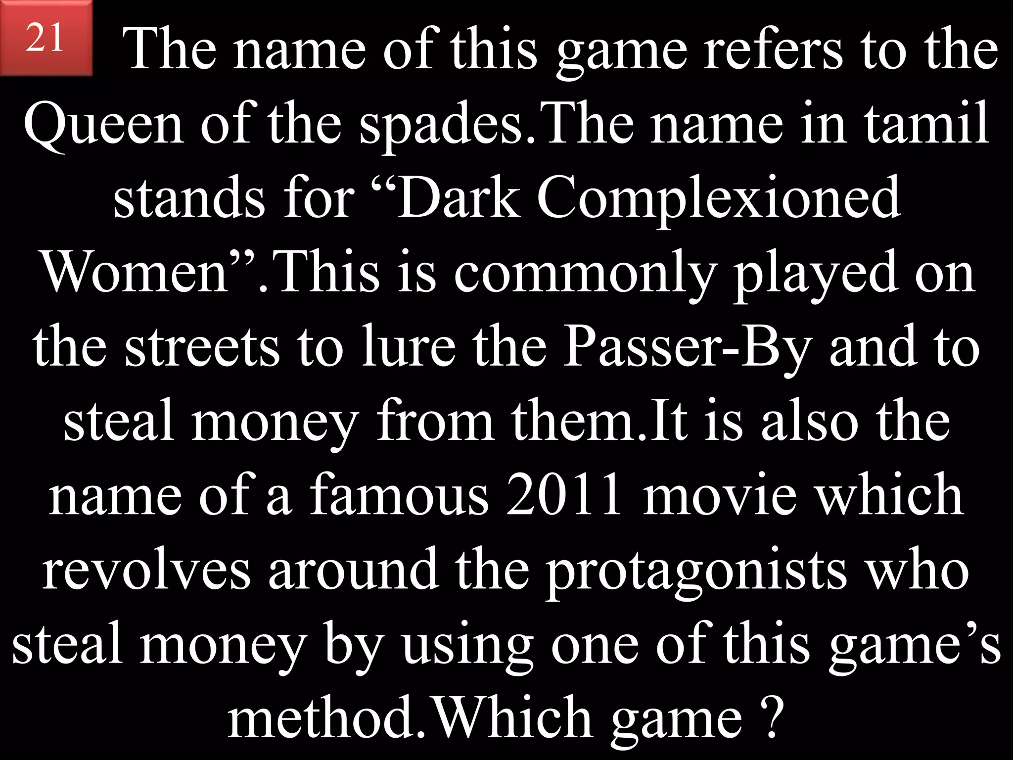 The name of this game refers to the
Queen of the spades.The name in tamil
stands for “Dark Complexioned
Women”.This is commonly played on
the streets to lure the Passer-By and to
steal money from them.It is also the
name of a famous 2011 movie which
revolves around the protagonists who
steal money by using one of this game’s
method.Which game ?
21
 