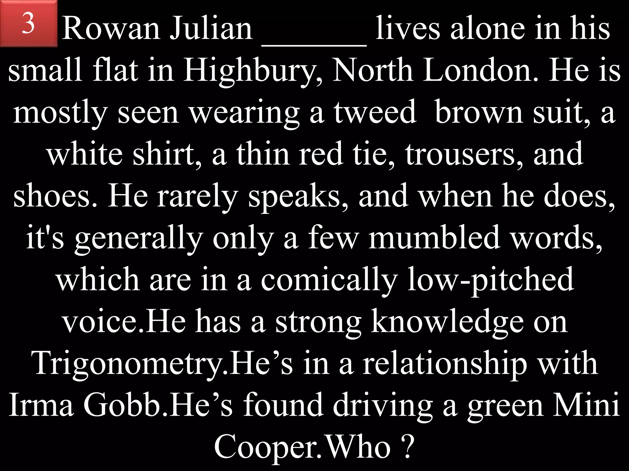 Rowan Julian ______ lives alone in his
small flat in Highbury, North London. He is
mostly seen wearing a tweed brown suit, a
white shirt, a thin red tie, trousers, and
shoes. He rarely speaks, and when he does,
it's generally only a few mumbled words,
which are in a comically low-pitched
voice.He has a strong knowledge on
Trigonometry.He’s in a relationship with
Irma Gobb.He’s found driving a green Mini
Cooper.Who ?
3
 