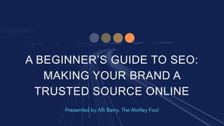 A BEGINNER’S GUIDE TO SEO:
MAKING YOUR BRAND A
TRUSTED SOURCE ONLINE
 