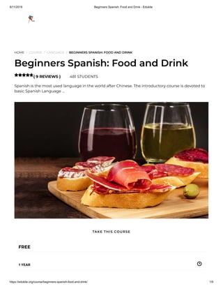 8/11/2019 Beginners Spanish: Food and Drink - Edukite
https://edukite.org/course/beginners-spanish-food-and-drink/ 1/9
HOME / COURSE / LANGUAGE / BEGINNERS SPANISH: FOOD AND DRINK
Beginners Spanish: Food and Drink
( 9 REVIEWS ) 481 STUDENTS
Spanish is the most used language in the world after Chinese. The introductory course is devoted to
basic Spanish Language …

FREE
1 YEAR
TAKE THIS COURSE
 