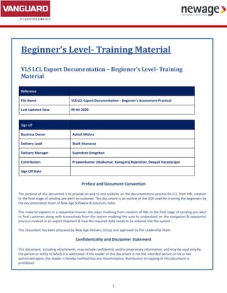 1
Beginner’s Level- Training Material
VLS LCL Export Documentation – Beginner’s Level- Training
Material
Reference
File Name VLS LCL Export Documentation – Beginner’s Assessment Practical
Last Updated Date 09-04-2020
Sign off
Business Owner Ashish Mishra
Delivery Lead Shaik Shanavaz
Delivery Manager Sujendran Vengoban
Contributors Praveenkumar Udaikumar, Kanagaraj Rajendran, Deepak Varadarajan
Sign Off Date
Preface and Document Convention
The purpose of this document is to provide an end to end visibility on the documentation process for LCL from HBL creation
to the final stage of sending pre-alert to customer. This document is an outline of the SOP used for training the beginners by
the documentation team of New Age Software & Solutions India.
This material explains in a sequential manner the steps involving from creation of HBL to the final stage of sending pre-alert
to final customer along with screenshots from the system enabling the user to understand on the navigation & sequential
process involved in an export shipment & how the required data needs to be entered into the system.
This Document has been prepared by New Age Delivery Group and approved by the Leadership Team.
Confidentiality and Disclaimer Statement
This document, including attachments, may include confidential and/or proprietary information, and may be used only by
the person or entity to which it is addressed. If the reader of this document is not the intended person or his or her
authorized agent, the reader is hereby notified that any dissemination, distribution or copying of this document is
prohibited.
 