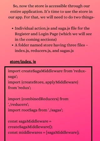 Individual action.js and saga.js file for the
Register and Login Page (which we will see
in the coming sections)
A folder named store having three files –
index.js, reducers.js, and sagas.js
So, now the store is accessible through our
entire application. It’s time to use the store in
our app. For that, we will need to do two things-
store/index. js
import createSagaMiddleware from 'redux-
saga';
import {createStore, applyMiddleware}
from 'redux';
import {combinedReducers} from
'./reducers';
import rootSaga from './sagas';
const sagaMiddleware =
createSagaMiddleware();
const middlewares = [sagaMiddleware];
 