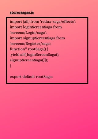 store/sagas.js
import {all} from 'redux-saga/effects';
import loginScreenSaga from
'screens/Login/saga';
import signupScreenSaga from
'screens/Register/saga';
function* rootSaga() {
yield all([loginScreenSaga(),
signupScreenSaga()]);
}
export default rootSaga;
 