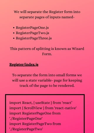 RegisterPageOne.js
RegisterPageTwo.js
RegisterPageThree.js
We will separate the Register form into
separate pages of inputs named-
This pattern of splitting is known as Wizard
Form.
Register/index.js
To separate the form into small forms we
will use a state variable- page for keeping
track of the page to be rendered.
import React, { useState } from 'react’
import { ScrollView } from 'react-native'
import RegisterPageOne from
'./RegisterPageOne'
import RegisterPageTwo from
'./RegisterPageTwo'
 