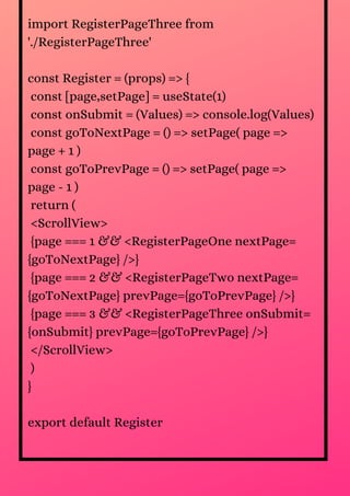 import RegisterPageThree from
'./RegisterPageThree'
const Register = (props) => {
const [page,setPage] = useState(1)
const onSubmit = (Values) => console.log(Values)
const goToNextPage = () => setPage( page =>
page + 1 )
const goToPrevPage = () => setPage( page =>
page - 1 )
return (
<ScrollView>
{page === 1 && <RegisterPageOne nextPage=
{goToNextPage} />}
{page === 2 && <RegisterPageTwo nextPage=
{goToNextPage} prevPage={goToPrevPage} />}
{page === 3 && <RegisterPageThree onSubmit=
{onSubmit} prevPage={goToPrevPage} />}
</ScrollView>
)
}
export default Register
 