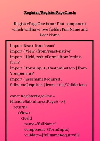 Register/RegisterPageOne.js
RegisterPageOne is our first component
which will have two fields : Full Name and
User Name.
import React from 'react'
import { View } from 'react-native'
import { Field, reduxForm } from 'redux-
form'
import { FormInput , CustomButton } from
'components'
import { usernameRequired ,
fullnameRequired } from 'utils/Validations'
const RegisterPageOne =
({handleSubmit,nextPage}) => {
return (
<View>
<Field
name="fullName"
component={FormInput}
validate={[fullnameRequired]}
 