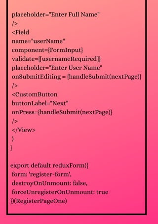 placeholder="Enter Full Name"
/>
<Field
name="userName"
component={FormInput}
validate={[usernameRequired]}
placeholder="Enter User Name"
onSubmitEditing = {handleSubmit(nextPage)}
/>
<CustomButton
buttonLabel="Next"
onPress={handleSubmit(nextPage)}
/>
</View>
)
}
export default reduxForm({
form: 'register-form',
destroyOnUnmount: false,
forceUnregisterOnUnmount: true
})(RegisterPageOne)
 