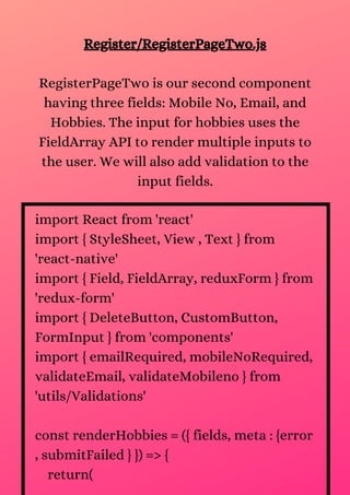 Register/RegisterPageTwo.js
RegisterPageTwo is our second component
having three fields: Mobile No, Email, and
Hobbies. The input for hobbies uses the
FieldArray API to render multiple inputs to
the user. We will also add validation to the
input fields.
import React from 'react'
import { StyleSheet, View , Text } from
'react-native'
import { Field, FieldArray, reduxForm } from
'redux-form'
import { DeleteButton, CustomButton,
FormInput } from 'components'
import { emailRequired, mobileNoRequired,
validateEmail, validateMobileno } from
'utils/Validations'
const renderHobbies = ({ fields, meta : {error
, submitFailed } }) => {
return(
 