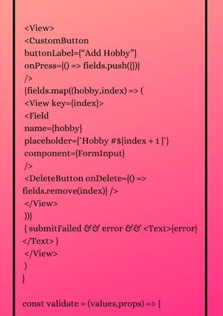 <View>
<CustomButton
buttonLabel={“Add Hobby”}
onPress={() => fields.push({})}
/>
{fields.map((hobby,index) => (
<View key={index}>
<Field
name={hobby}
placeholder={`Hobby #${index + 1 }`}
component={FormInput}
/>
<DeleteButton onDelete={() =>
fields.remove(index)} />
</View>
))}
{ submitFailed && error && <Text>{error}
</Text> }
</View>
)
}
const validate = (values,props) => {
 