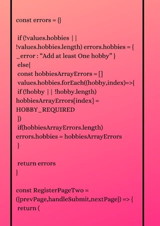 const errors = {}
if (!values.hobbies ||
!values.hobbies.length) errors.hobbies = {
_error : “Add at least One hobby” }
else{
const hobbiesArrayErrors = []
values.hobbies.forEach((hobby,index)=>{
if (!hobby || !hobby.length)
hobbiesArrayErrors[index] =
HOBBY_REQUIRED
})
if(hobbiesArrayErrors.length)
errors.hobbies = hobbiesArrayErrors
}
return errors
}
const RegisterPageTwo =
({prevPage,handleSubmit,nextPage}) => {
return (
 