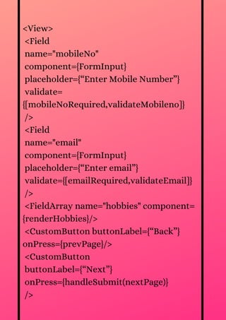 <View>
<Field
name="mobileNo"
component={FormInput}
placeholder={“Enter Mobile Number”}
validate=
{[mobileNoRequired,validateMobileno]}
/>
<Field
name="email"
component={FormInput}
placeholder={“Enter email”}
validate={[emailRequired,validateEmail]}
/>
<FieldArray name="hobbies" component=
{renderHobbies}/>
<CustomButton buttonLabel={“Back”}
onPress={prevPage}/>
<CustomButton
buttonLabel={“Next”}
onPress={handleSubmit(nextPage)}
/>
 