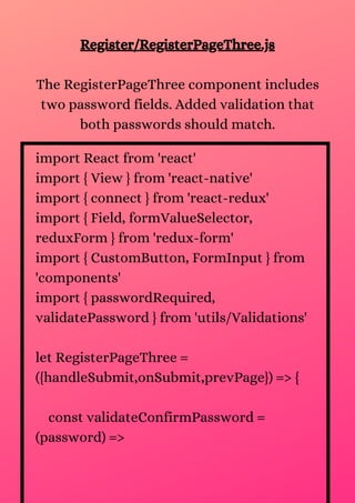 import React from 'react'
import { View } from 'react-native'
import { connect } from 'react-redux'
import { Field, formValueSelector,
reduxForm } from 'redux-form'
import { CustomButton, FormInput } from
'components'
import { passwordRequired,
validatePassword } from 'utils/Validations'
let RegisterPageThree =
({handleSubmit,onSubmit,prevPage}) => {
const validateConfirmPassword =
(password) =>
Register/RegisterPageThree.js
The RegisterPageThree component includes
two password fields. Added validation that
both passwords should match.
 