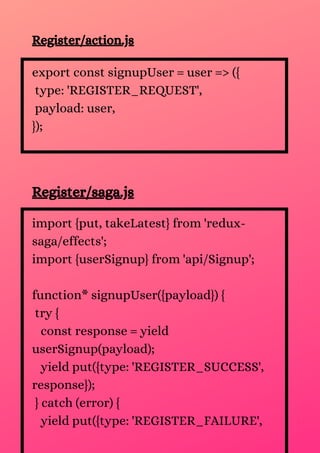 Register/action.js
export const signupUser = user => ({
type: 'REGISTER_REQUEST',
payload: user,
});
Register/saga.js
import {put, takeLatest} from 'redux-
saga/effects';
import {userSignup} from 'api/Signup';
function* signupUser({payload}) {
try {
const response = yield
userSignup(payload);
yield put({type: 'REGISTER_SUCCESS',
response});
} catch (error) {
yield put({type: 'REGISTER_FAILURE',
 