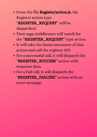 From the file Register/action.js, the
Register action type
“REGISTER_REQUEST” will be
dispatched.
Then saga middleware will watch for
the “REGISTER_REQUEST” type action.
It will take the latest encounter of that
action and call the register API.
For a successful call, it will dispatch the
“REGISTER_SUCCESS” action with
response data.
For a Fail call, it will dispatch the
“REGISTER_FAILURE” action with an
error message.
 