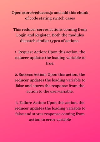 Open store/reducers.js and add this chunk
of code stating switch cases
This reducer serves actions coming from
Login and Register. Both the modules
dispatch similar types of actions-
1. Request Action: Upon this action, the
reducer updates the loading variable to
true.
2. Success Action: Upon this action, the
reducer updates the loading variable to
false and stores the response from the
action to the uservariable.
3. Failure Action: Upon this action, the
reducer updates the loading variable to
false and stores response coming from
action to error variable
 