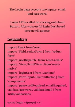 The Login page accepts two inputs- email
and password.
Login API is called on clicking onSubmit
Button. After successful login Dashboard
screen will appear.
Login/index.js
import React from 'react'
import { Field, reduxForm } from 'redux-
form'
import { useDispatch } from 'react-redux'
import { View, ScrollView } from 'react-
native'
import { loginUser } from './actions'
import { FormInput, CustomButton } from
'components'
import { passwordRequired, emailRequired,
validatePassword , validateEmail } from
'utils/Validations'
const Login = (props) => {
 