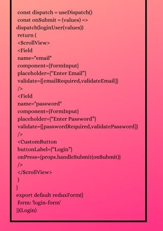 const dispatch = useDispatch()
const onSubmit = (values) =>
dispatch(loginUser(values))
return (
<ScrollView>
<Field
name="email"
component={FormInput}
placeholder={“Enter Email”}
validate={[emailRequired,validateEmail]}
/>
<Field
name="password"
component={FormInput}
placeholder={“Enter Password”}
validate={[passwordRequired,validatePassword]}
/>
<CustomButton
buttonLabel={“Login”}
onPress={props.handleSubmit(onSubmit)}
/>
</ScrollView>
)
}
export default reduxForm({
form: 'login-form'
})(Login)
 