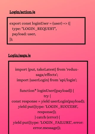 Login/action.js
export const loginUser = (user) => ({
type: "LOGIN_REQUEST",
payload: user,
});
Login/saga.js
import {put, takeLatest} from 'redux-
saga/effects';
import {userLogin} from 'api/login';
function* loginUser({payload}) {
try {
const response = yield userLogin(payload);
yield put({type: 'LOGIN_SUCCESS',
response});
} catch (error) {
yield put({type: 'LOGIN_FAILURE', error:
error.message});
 