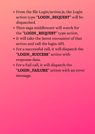 From the file Login/action.js, the Login
action type “LOGIN_REQUEST” will be
dispatched.
Then saga middleware will watch for
the “LOGIN_REQUEST” type action.
It will take the latest encounter of that
action and call the login API.
For a successful call, it will dispatch the
“LOGIN_SUCCESS” action with
response data.
For a Fail call, it will dispatch the
“LOGIN_FAILURE” action with an error
message.
 
