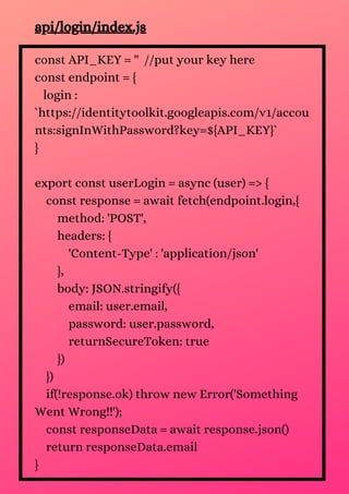 const API_KEY = '' //put your key here
const endpoint = {
login :
`https://identitytoolkit.googleapis.com/v1/accou
nts:signInWithPassword?key=${API_KEY}`
}
export const userLogin = async (user) => {
const response = await fetch(endpoint.login,{
method: 'POST',
headers: {
'Content-Type' : 'application/json'
},
body: JSON.stringify({
email: user.email,
password: user.password,
returnSecureToken: true
})
})
if(!response.ok) throw new Error('Something
Went Wrong!!');
const responseData = await response.json()
return responseData.email
}
api/login/index.js
 