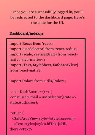 import React from 'react';
import {useSelector} from 'react-redux';
import {scale, verticalScale} from 'react-
native-size-matters';
import {Text, StyleSheet, SafeAreaView}
from 'react-native';
import Colors from 'utils/Colors';
const DashBoard = () => {
const userEmail = useSelector(state =>
state.Auth.user);
return (
<SafeAreaView style={styles.screen}>
<Text style={styles.hiText}>Hii,
there</Text>
Once you are successfully logged in, you’ll
be redirected to the dashboard page. Here’s
the code for the UI.
Dashboard/index.js
 