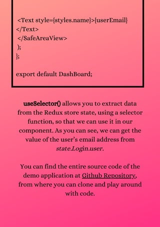 <Text style={styles.name}>{userEmail}
</Text>
</SafeAreaView>
);
};
export default DashBoard;
useSelector() allows you to extract data
from the Redux store state, using a selector
function, so that we can use it in our
component. As you can see, we can get the
value of the user’s email address from
state.Login.user.
You can find the entire source code of the
demo application at Github Repository,
from where you can clone and play around
with code.
 