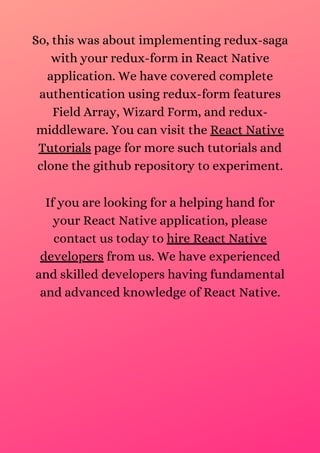 So, this was about implementing redux-saga
with your redux-form in React Native
application. We have covered complete
authentication using redux-form features
Field Array, Wizard Form, and redux-
middleware. You can visit the React Native
Tutorials page for more such tutorials and
clone the github repository to experiment.
If you are looking for a helping hand for
your React Native application, please
contact us today to hire React Native
developers from us. We have experienced
and skilled developers having fundamental
and advanced knowledge of React Native.
 