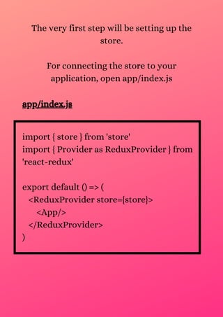 The very first step will be setting up the
store.
For connecting the store to your
application, open app/index.js
app/index.js
import { store } from 'store'
import { Provider as ReduxProvider } from
'react-redux'
export default () => (
<ReduxProvider store={store}>
<App/>
</ReduxProvider>
)
 