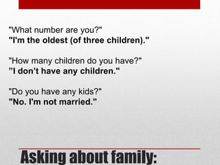 Asking about family:
"What number are you?"
"I'm the oldest (of three children)."
"How many children do you have?"
”I don’t have any children."
"Do you have any kids?"
"No. I'm not married."
 