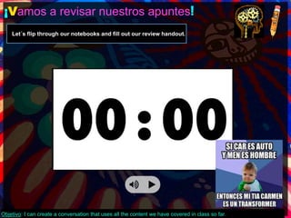 ¡Vamos a revisar nuestros apuntes! 
Let´s flip through our notebooks and fill out our review handout. 
Objetivo: I can create a conversation that uses all the content we have covered in class so far. 
 