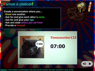 ¡Vamos a platicar! 
Create a conversation where you… 
- Greet one another 
- Ask for and give each other´s name 
- Ask for and give your age 
- Ask and state where you are from 
- Provide a farewell 
Objetivo: I can create a conversation that uses all the content we have covered in class so far. 
 