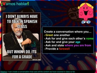 ¡Vamos hablar! 
Create a conversation where you… 
- Greet one another 
- Ask for and give each other´s name 
- Ask for and give your age 
- Ask and state where you are from 
- Provide a farewell 
Objetivo: I can create a conversation that uses all the content we have covered in class so far. 
 