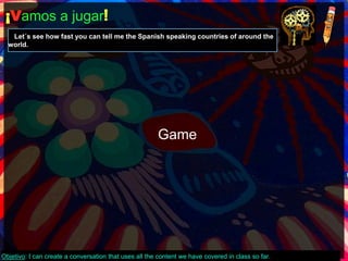 ¡Vamos a jugar! 
Let´s see how fast you can tell me the Spanish speaking countries of around the 
world. 
Game 
Objetivo: I can create a conversation that uses all the content we have covered in class so far. 
 