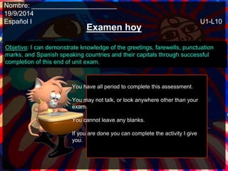 Nombre: _______________________ 
19/9/2014 
Español I U1-L10 
Examen hoy 
Objetivo: I can demonstrate knowledge of the greetings, farewells, punctuation 
marks, and Spanish speaking countries and their capitals through successful 
completion of this end of unit exam. 
You have all period to complete this assessment. 
You may not talk, or look anywhere other than your 
exam. 
You cannot leave any blanks. 
If you are done you can complete the activity I give 
you. 
