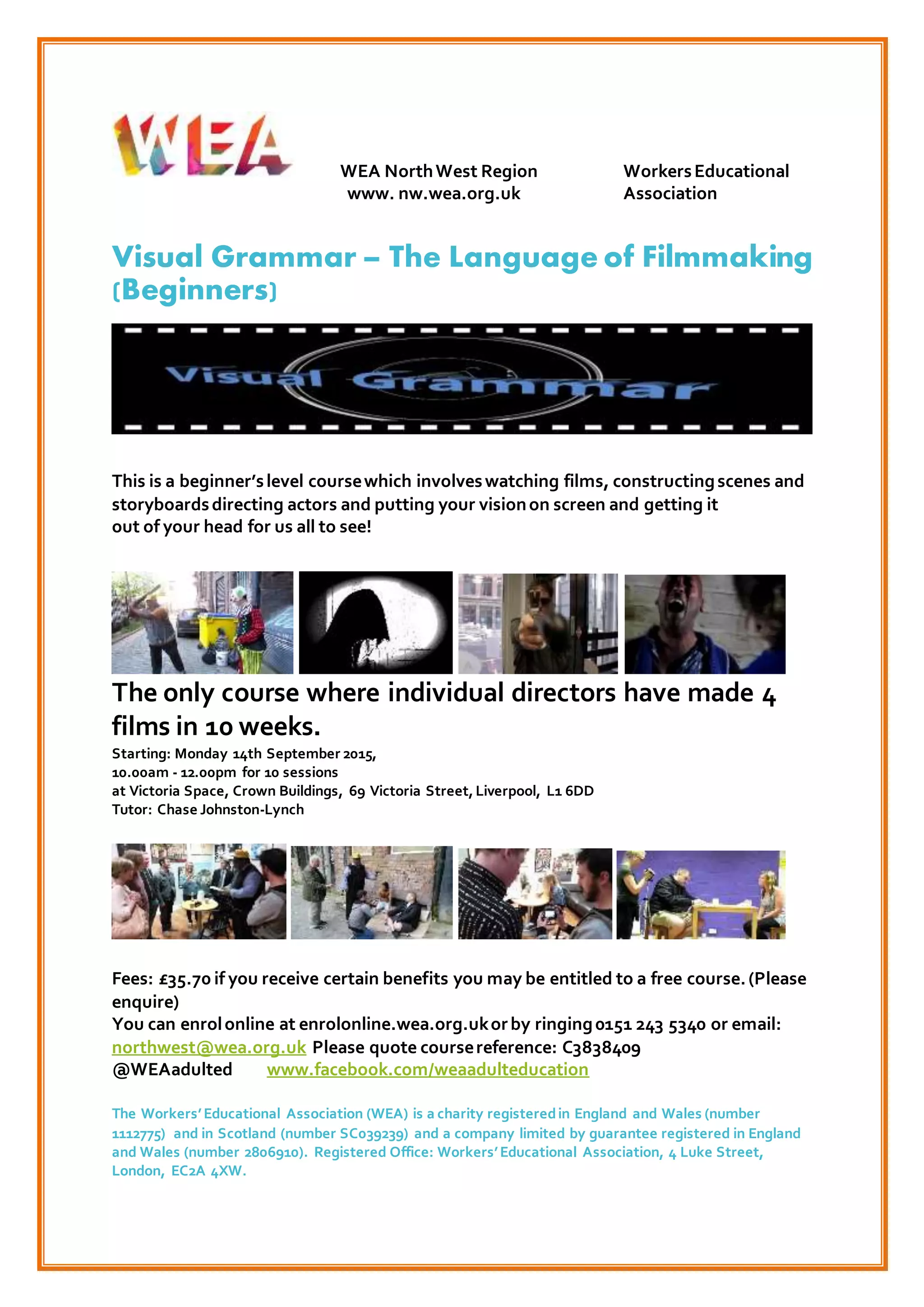 WEA NorthWest Region WorkersEducational
www. nw.wea.org.uk Association
Visual Grammar – The Language of Filmmaking
(Beginners)
This is a beginner’slevel coursewhich involveswatching films, constructingscenes and
storyboardsdirecting actors and putting your visionon screen and getting it
out of your head for us all to see!
The only course where individual directors have made 4
films in 10 weeks.
Starting: Monday 14th September 2015,
10.00am - 12.00pm for 10 sessions
at Victoria Space, Crown Buildings, 69 Victoria Street,Liverpool, L1 6DD
Tutor: Chase Johnston-Lynch
Fees: £35.70 if you receive certain benefits you may be entitled to a free course.(Please
enquire)
You can enrolonline at enrolonline.wea.org.ukorby ringing0151 243 5340 or email:
northwest@wea.org.uk Please quote coursereference: C3838409
@WEAadulted www.facebook.com/weaadulteducation
The Workers’Educational Association (WEA) is a charity registeredin England and Wales (number
1112775) and in Scotland (number SC039239) and a company limited by guarantee registered in England
and Wales (number 2806910). Registered Office: Workers’Educational Association, 4 Luke Street,
London, EC2A 4XW.
 