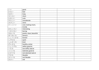 いい       good
わるい      bad
ながい      long
みじかい     short
かわいい     cute
やさしい     considerate
きびしい     strict
かっこいい    cool, looking smart,
         trendy
おもしろい    interesting
つまらない    boring
きれいな     pretty, clean, beautiful
ゆうめいな    famous
しょうじきな   honest
しずかな     quiet
しんせつな    kind
げんきな     healthy, active
じょうずな    skilful, good at
へたな      not skilful, bad at
とくいな     talented, good at
にがてな     not talented, bad at
すきな      likeable
きらいな     not likeable
あかい      red
 