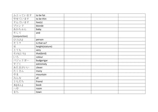 ふとっています         to be fat
やせています          to be thin
すんでいます          live(s)
ブロンド            blonde
あかちゃん           baby
そして             and
(conjunction)
ひと(人)           person
そう？             Is that so?
せ               height(stature)
とても             very
その(とり)          that(bird)
いろ              colour
バジェリガー          budgerigar
すごく             extremely
あたまがいい          clever
たくさん            many
やま              mountain
みんな             all
ともだち            friend
本(ほん)           book
へや              room
まち              town
 