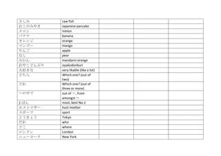 さしみ       raw fish
おこのみやき    Japanese pancake
メロン       melon
バナナ       banana
オレンジ      orange
マンゴー      mango
りんご       apple
なし        pear
みかん       mandarin orange
おやこどんぶり   oyakodonburi
大好きな      very likable (like a lot)
どちら       Which one? (out of
          two)
どれ        Which one? (out of
          three or more)
～の中で      out of ～, from
          amongst ～
1 ばん      most, best No.1
ホストマザー    host mother
スポーツ      sport
とうきょう     Tokyo
だれ        who
どこ        where
ロンドン      London
ニューヨーク    New York
 