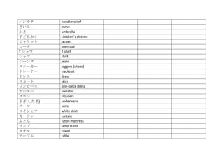 ハンカチ      handkerchief
さいふ       purse
かさ        umbrella
子どもふく     children’s clothes
ジャケット     jacket
コート       overcoat
T シャツ     T‐shirt
シャツ       shirt
ジーンズ      jeans
スニーカー     joggers (shoes)
トレーナー     tracksuit
ドレス       dress
スカート      skirt
ワンピース     one‐piece dress
セーター      sweater
ズボン       trousers
下ぎ(したぎ)   underwear
スーツ       suits
ワイシャツ     white shirt
カーテン      curtain
ふとん       futon mattress
ランプ       lamp stand
タオル       towel
テーブル      table
 
