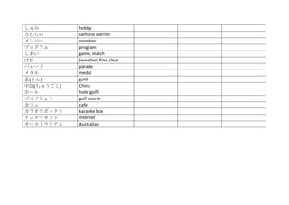 しゅみ         hobby
さむらい        samurai warrior
メンバー        member
プログラム       program
しあい         game, match
はれ          (weather) fine, clear
パレード        parade
メダル         medal
金(きん)       gold
中国(ちゅうごく)   China
ホール         hole (golf)
ゴルフじょう      golf course
カフェ         cafe
カラオケボックス    karaoke box
インターネット     internet
オーストラリア人    Australian
 