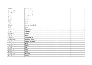 ダブル     double room
おとしもの   lost property
アナウンス   announcement
おと      noise, sound
あめ      rain
くもり     cloudy
たね      seed
のち      later
きおん     temperature (air)
かぜ      wind
フロント    front desk
にもつ     luggage
ポーター    porter
ガイド     guide
これから    from now on
おみやげや   souvenir shop
はじめて    for the first time
コアラ     koala
ロビー     lobby
リスト     list
スカーフ    scarf
オパール    opal
ペンダント   pendant
タイピン    tiepin
 