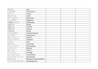 ゆびわ          ring
しまい校         sister school
メール          e‐mail
ほんとうに        really
ホームステイ       home stay
しゅっぱつ        departure
見物(けんぶつ)     sightseeing
春(はる)        spring
夏(なつ)        summer
秋(あき)        autumn
冬(ふゆ)        winter
てんきよほう       weather forecast
りょかん         Japanese inn
チェックイン       check‐in
チェックアウト      checkout
タイム          time
ばいてん         small shop
りょこうしゃ       travel agency
ビリヤード        billiards
サービス         service
マッサージ        massage
ルームサービス      room service
ドライクリーニング    dry cleaning
みんしゅく        BB type of accommodation
ショッピングセンター   shopping centre
 