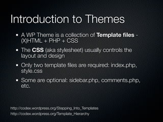 Introduction to Themes
      A WP Theme is a collection of Template ﬁles -
      (X)HTML + PHP + CSS
      The CSS (aka stylesheet) usually controls the
      layout and design
      Only two template ﬁles are required: index.php,
      style.css
      Some are optional: sidebar.php, comments.php,
      etc.


http://codex.wordpress.org/Stepping_Into_Templates
http://codex.wordpress.org/Template_Hierarchy
 