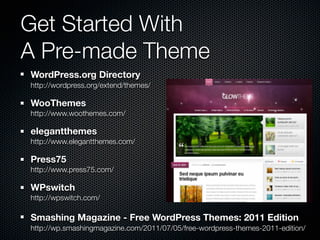 Get Started With
A Pre-made Theme
WordPress.org Directory
http://wordpress.org/extend/themes/

WooThemes
http://www.woothemes.com/

elegantthemes
http://www.elegantthemes.com/

Press75
http://www.press75.com/

WPswitch
http://wpswitch.com/

Smashing Magazine - Free WordPress Themes: 2011 Edition
http://wp.smashingmagazine.com/2011/07/05/free-wordpress-themes-2011-edition/
 