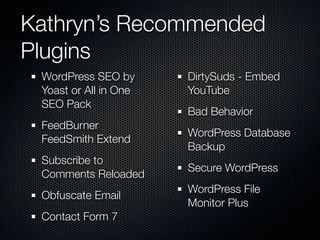 Kathryn’s Recommended
Plugins
 WordPress SEO by      DirtySuds - Embed
 Yoast or All in One   YouTube
 SEO Pack
                       Bad Behavior
 FeedBurner
                       WordPress Database
 FeedSmith Extend
                       Backup
 Subscribe to
                       Secure WordPress
 Comments Reloaded
                       WordPress File
 Obfuscate Email
                       Monitor Plus
 Contact Form 7
 