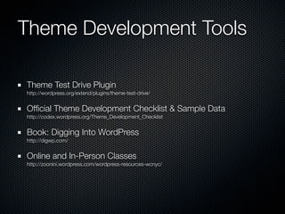 Theme Development Tools

Theme Test Drive Plugin
http://wordpress.org/extend/plugins/theme-test-drive/


Ofﬁcial Theme Development Checklist & Sample Data
http://codex.wordpress.org/Theme_Development_Checklist


Book: Digging Into WordPress
http://digwp.com/


Online and In-Person Classes
http://zoonini.wordpress.com/wordpress-resources-wcnyc/
 