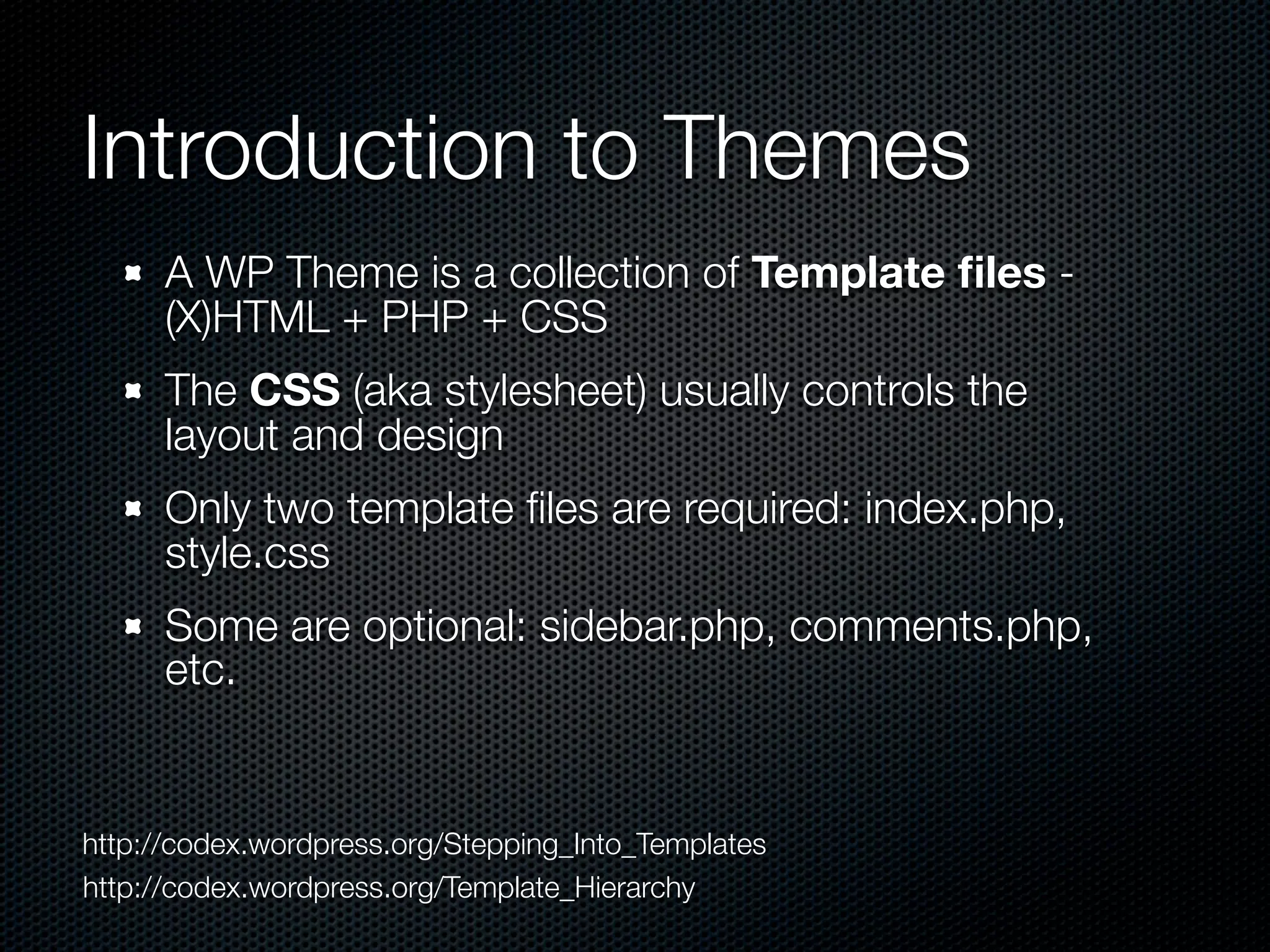 Introduction to Themes
      A WP Theme is a collection of Template ﬁles -
      (X)HTML + PHP + CSS
      The CSS (aka stylesheet) usually controls the
      layout and design
      Only two template ﬁles are required: index.php,
      style.css
      Some are optional: sidebar.php, comments.php,
      etc.


http://codex.wordpress.org/Stepping_Into_Templates
http://codex.wordpress.org/Template_Hierarchy
 
