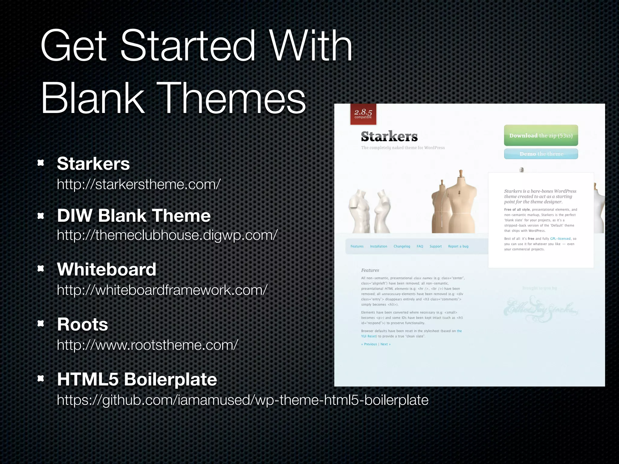 Get Started With
Blank Themes
Starkers
http://starkerstheme.com/

DIW Blank Theme
http://themeclubhouse.digwp.com/

Whiteboard
http://whiteboardframework.com/

Roots
http://www.rootstheme.com/

HTML5 Boilerplate
https://github.com/iamamused/wp-theme-html5-boilerplate
 