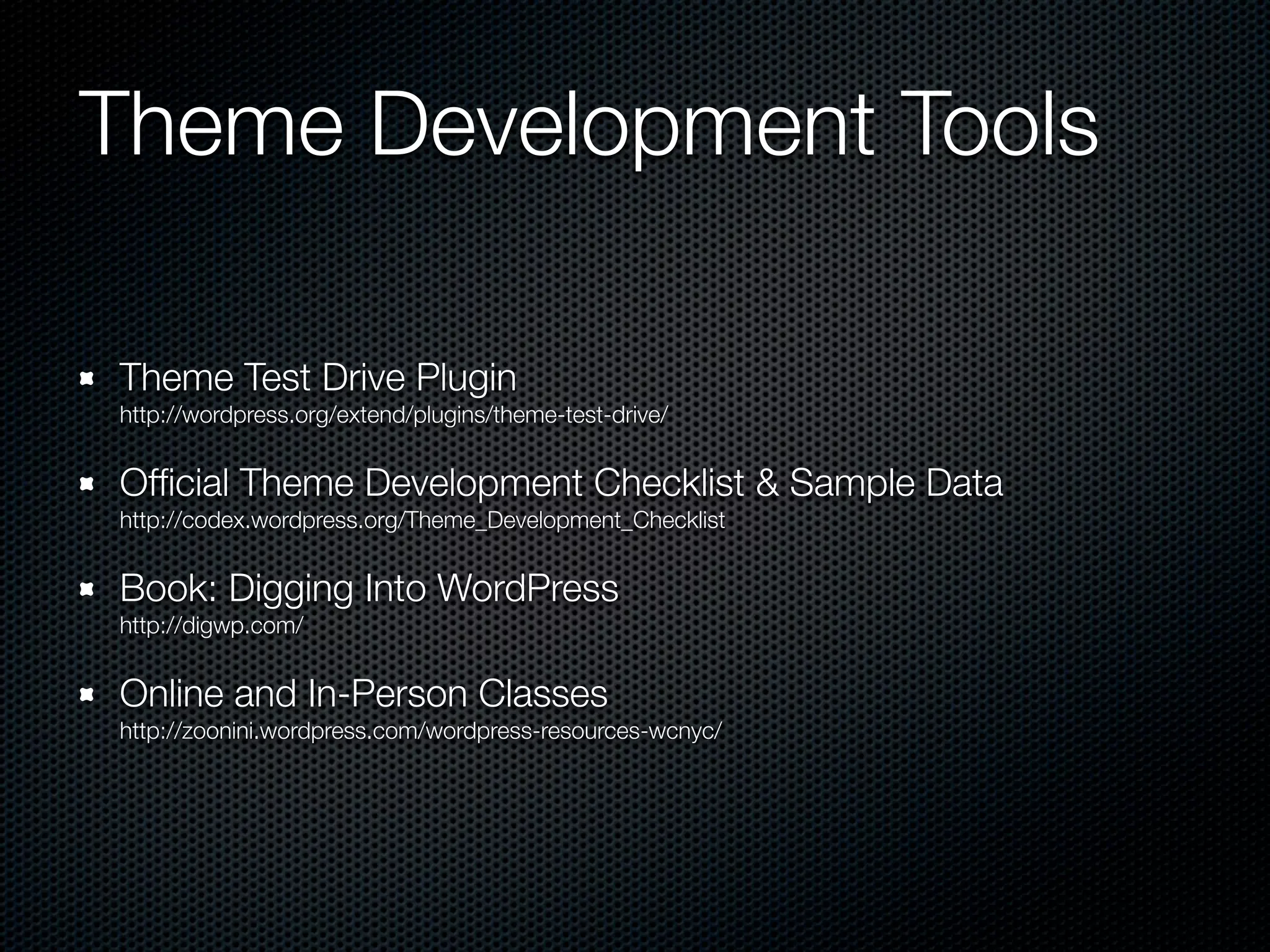 Theme Development Tools

Theme Test Drive Plugin
http://wordpress.org/extend/plugins/theme-test-drive/


Ofﬁcial Theme Development Checklist & Sample Data
http://codex.wordpress.org/Theme_Development_Checklist


Book: Digging Into WordPress
http://digwp.com/


Online and In-Person Classes
http://zoonini.wordpress.com/wordpress-resources-wcnyc/
 