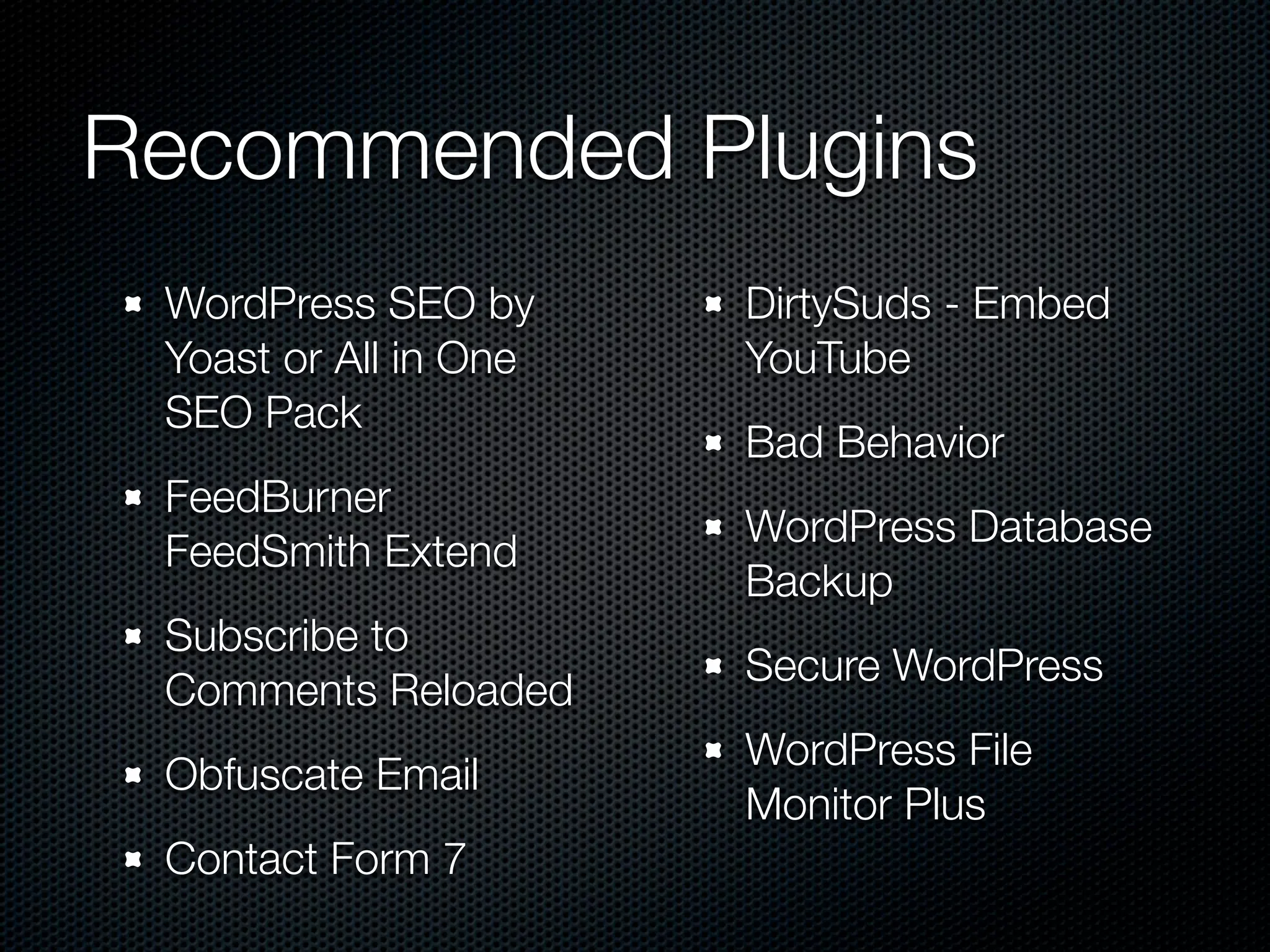 Recommended Plugins
 WordPress SEO by      DirtySuds - Embed
 Yoast or All in One   YouTube
 SEO Pack
                       Bad Behavior
 FeedBurner
                       WordPress Database
 FeedSmith Extend
                       Backup
 Subscribe to
                       Secure WordPress
 Comments Reloaded
                       WordPress File
 Obfuscate Email
                       Monitor Plus
 Contact Form 7
 